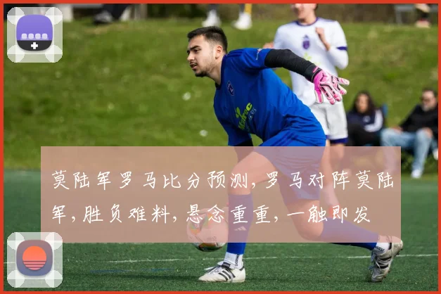 莫陆军罗马比分预测,罗马对阵莫陆军,胜负难料,悬念重重,一触即发